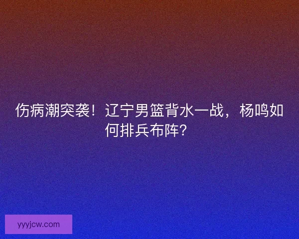 伤病潮突袭！辽宁男篮背水一战，杨鸣如何排兵布阵？