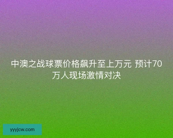 中澳之战球票价格飙升至上万元 预计70万人现场激情对决 中澳之战球票价格飙升至上万元 预计70万人现场激情对决
