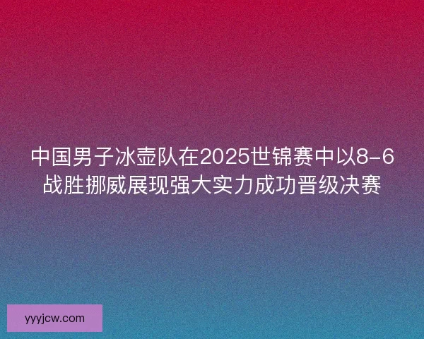 中国男子冰壶队在2025世锦赛中以8-6战胜挪威展现强大实力成功晋级决赛