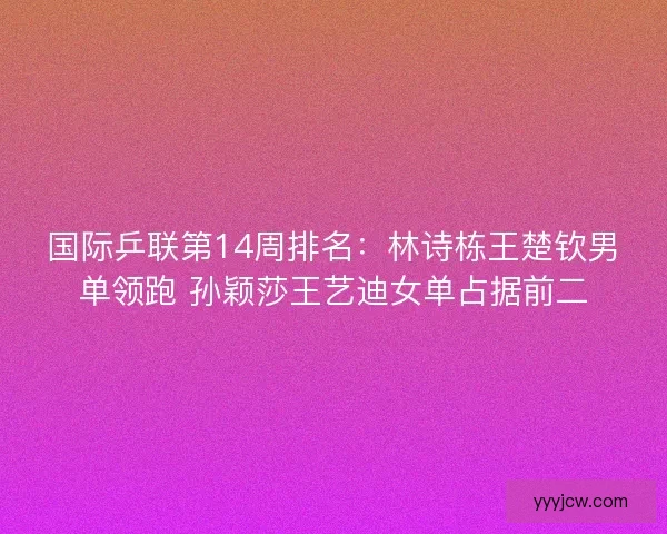 国际乒联第14周排名：林诗栋王楚钦男单领跑 孙颖莎王艺迪女单占据前二