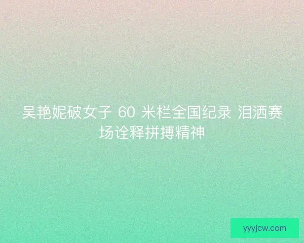 吴艳妮破女子 60 米栏全国纪录 泪洒赛场诠释拼搏精神