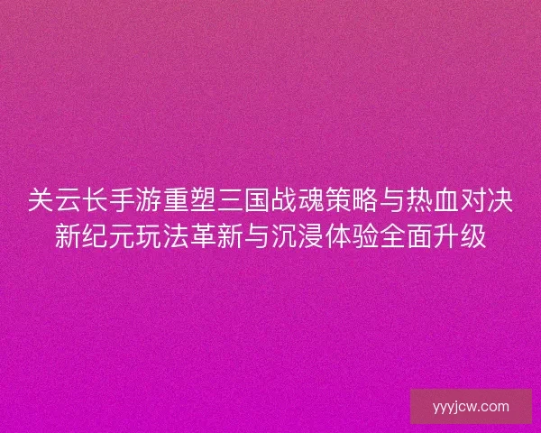 关云长手游重塑三国战魂策略与热血对决新纪元玩法革新与沉浸体验全面升级