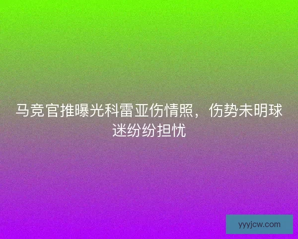 马竞官推曝光科雷亚伤情照，伤势未明球迷纷纷担忧