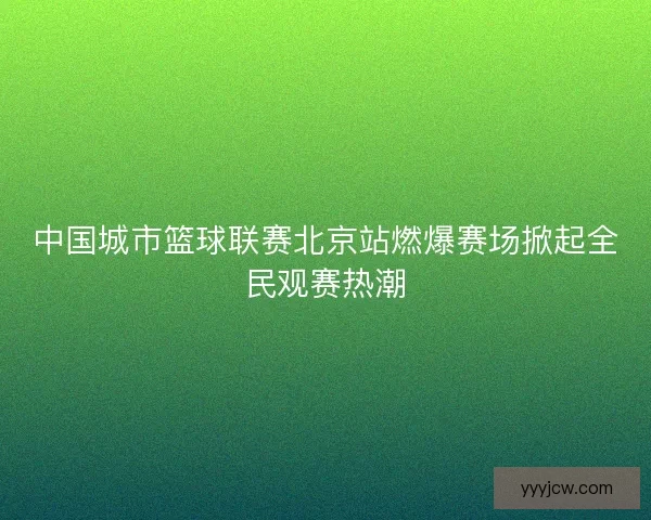 中国城市篮球联赛北京站燃爆赛场掀起全民观赛热潮