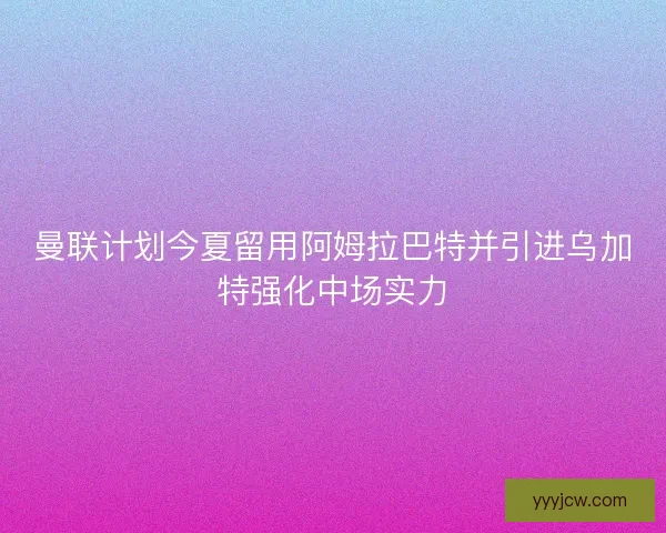 曼联计划今夏留用阿姆拉巴特并引进乌加特强化中场实力 曼联计划今夏留用阿姆拉巴特并引进乌加特强化中场实力