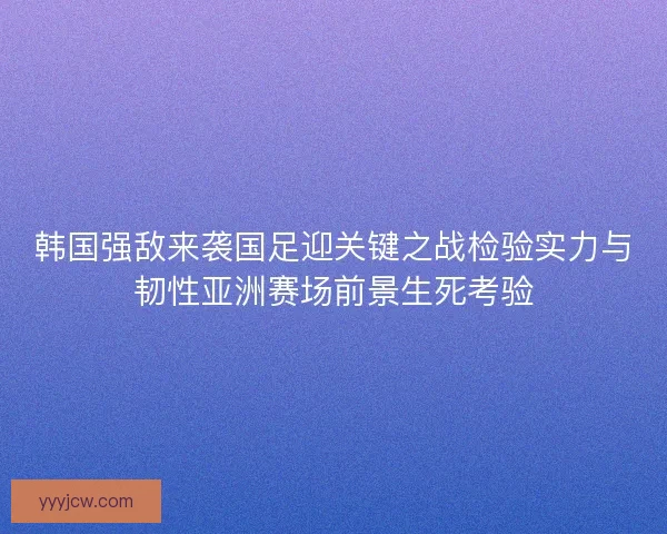 韩国强敌来袭国足迎关键之战检验实力与韧性亚洲赛场前景生死考验