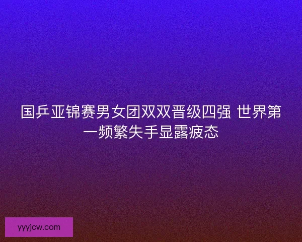 国乒亚锦赛男女团双双晋级四强 世界第一频繁失手显露疲态