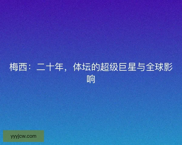 梅西:二十年,体坛的超级巨星与全球影响 梅西:二十年,体坛的超级巨星与全球影响