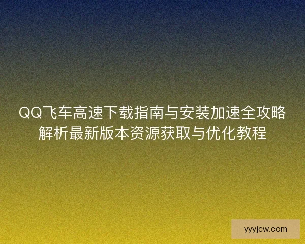 QQ飞车高速下载指南与安装加速全攻略解析最新版本资源获取与优化教程
