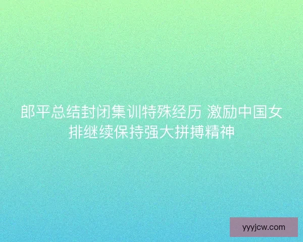 郎平总结封闭集训特殊经历 激励中国女排继续保持强大拼搏精神
