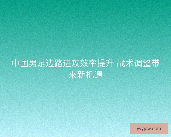 中国男足边路进攻效率提升 战术调整带来新机遇 中国男足边路进攻效率提升 战术调整带来新机遇