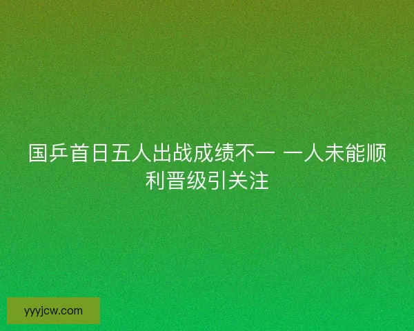 国乒首日五人出战成绩不一 一人未能顺利晋级引关注 国乒首日五人出战成绩不一 一人未能顺利晋级引关注