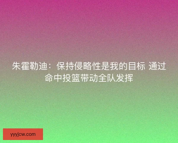 朱霍勒迪：保持侵略性是我的目标 通过命中投篮带动全队发挥