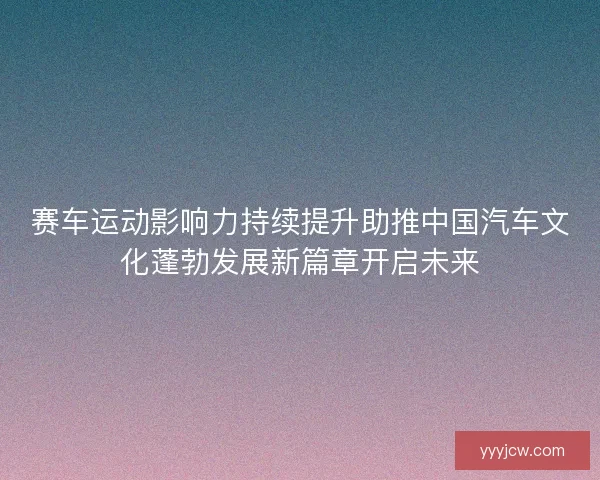 赛车运动影响力持续提升助推中国汽车文化蓬勃发展新篇章开启未来